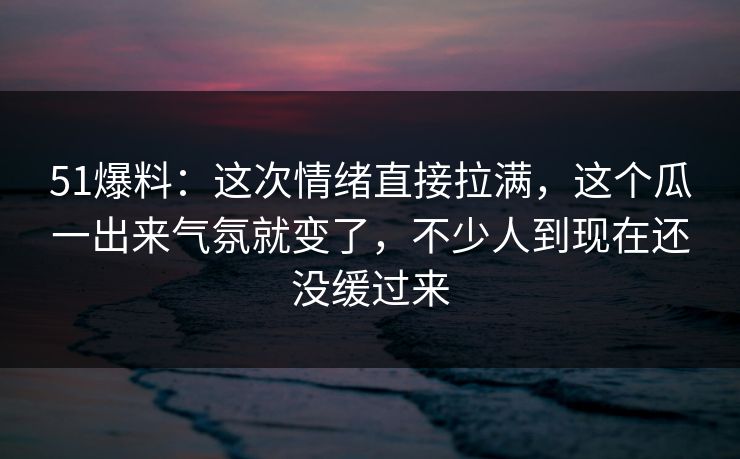 51爆料：这次情绪直接拉满，这个瓜一出来气氛就变了，不少人到现在还没缓过来