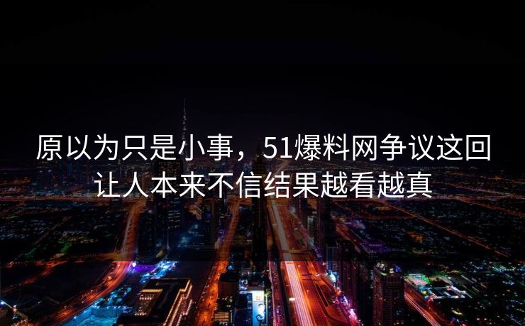 原以为只是小事，51爆料网争议这回让人本来不信结果越看越真