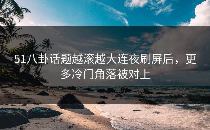 51八卦话题越滚越大连夜刷屏后，更多冷门角落被对上