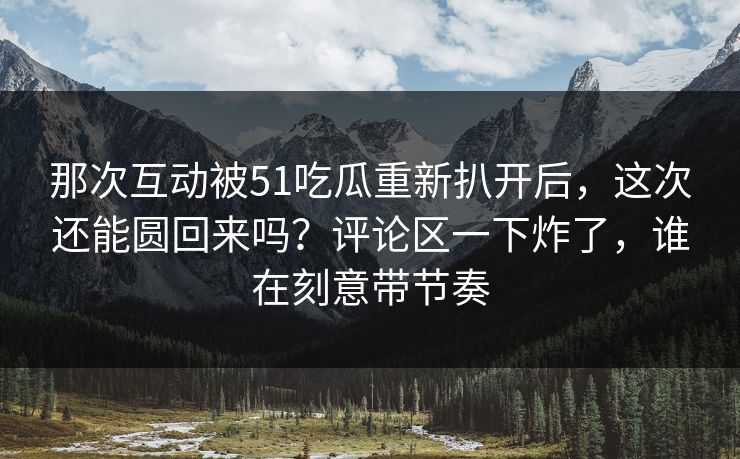 那次互动被51吃瓜重新扒开后,这次还能圆回来吗?评论区一下炸了,谁在刻意带节奏 那次互动被51吃瓜重新扒开后,这次还能圆回来吗?评论区一下炸了,谁在刻意带节奏