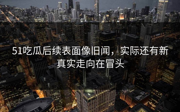51吃瓜后续表面像旧闻，实际还有新真实走向在冒头