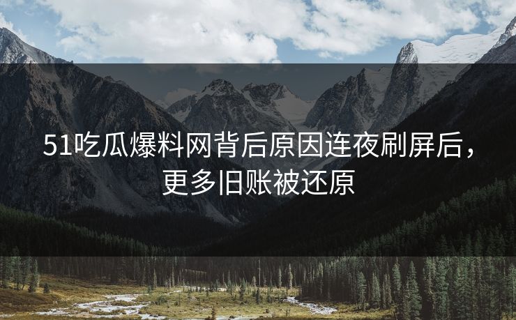 51吃瓜爆料网背后原因连夜刷屏后，更多旧账被还原