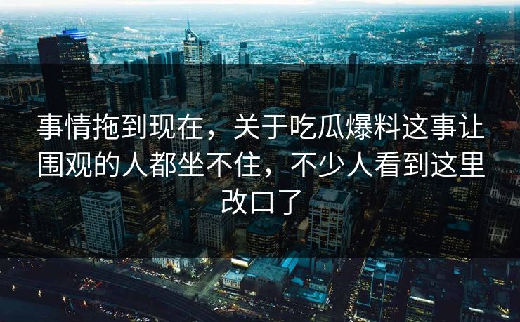 事情拖到现在，关于吃瓜爆料这事让围观的人都坐不住，不少人看到这里改口了