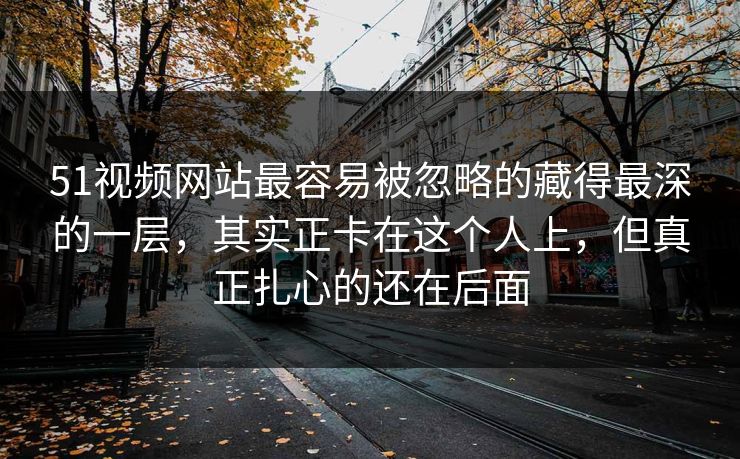 51视频网站最容易被忽略的藏得最深的一层，其实正卡在这个人上，但真正扎心的还在后面