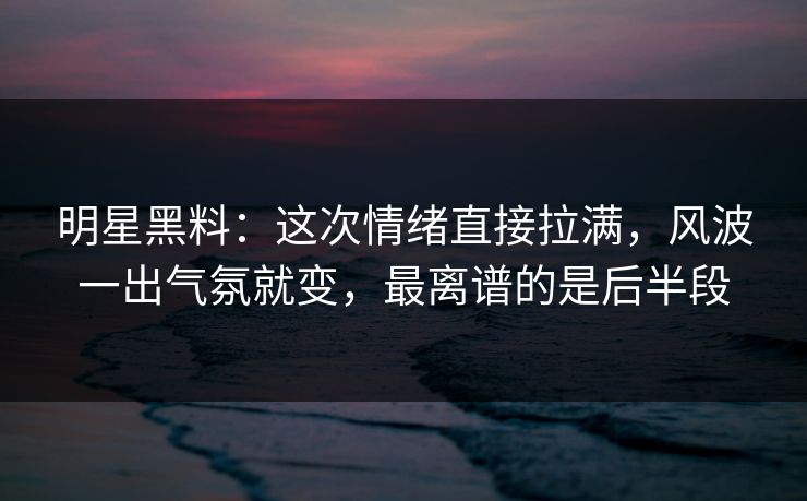 明星黑料：这次情绪直接拉满，风波一出气氛就变，最离谱的是后半段