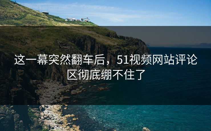 这一幕突然翻车后，51视频网站评论区彻底绷不住了