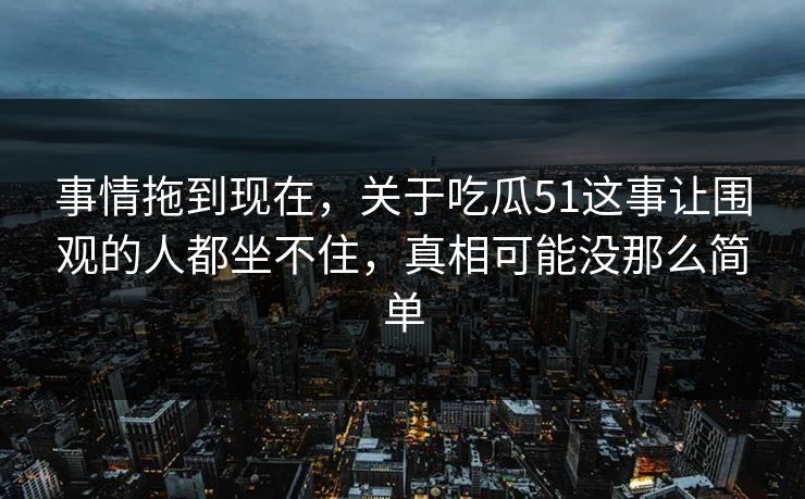 事情拖到现在，关于吃瓜51这事让围观的人都坐不住，真相可能没那么简单