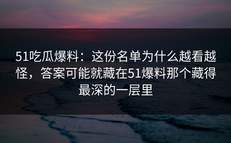 51吃瓜爆料：这份名单为什么越看越怪，答案可能就藏在51爆料那个藏得最深的一层里