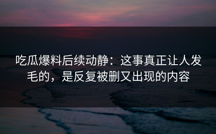 吃瓜爆料后续动静：这事真正让人发毛的，是反复被删又出现的内容