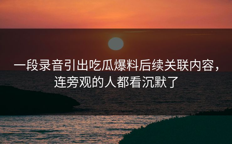 一段录音引出吃瓜爆料后续关联内容，连旁观的人都看沉默了