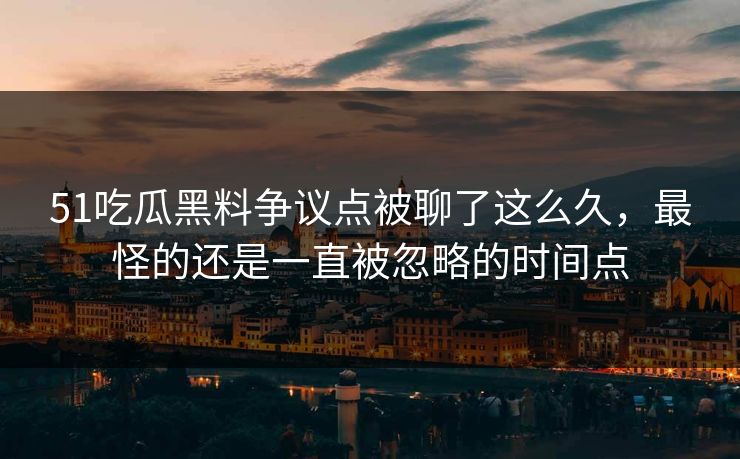 51吃瓜黑料争议点被聊了这么久，最怪的还是一直被忽略的时间点