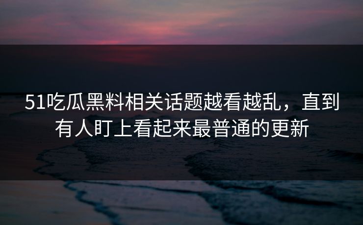 51吃瓜黑料相关话题越看越乱，直到有人盯上看起来最普通的更新