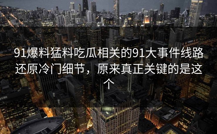 91爆料猛料吃瓜相关的91大事件线路还原冷门细节，原来真正关键的是这个