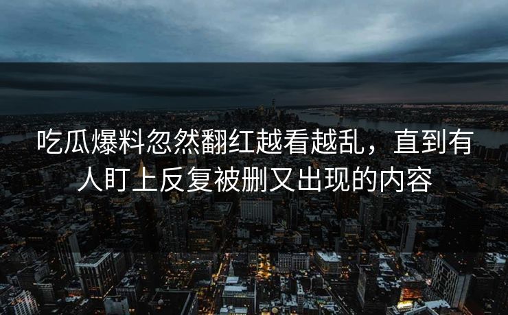 吃瓜爆料忽然翻红越看越乱，直到有人盯上反复被删又出现的内容