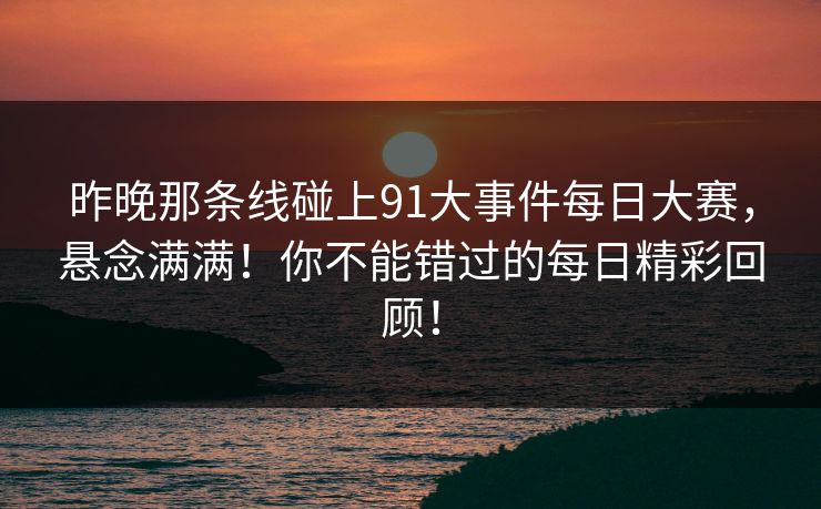 昨晚那条线碰上91大事件每日大赛，悬念满满！你不能错过的每日精彩回顾！