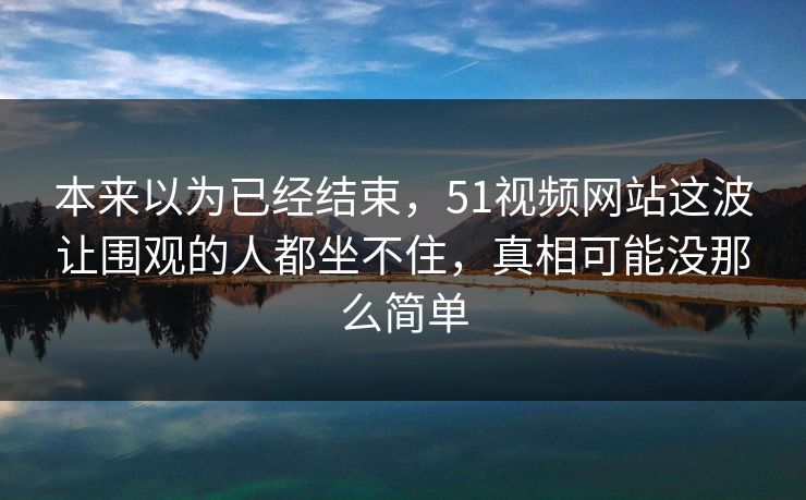 本来以为已经结束，51视频网站这波让围观的人都坐不住，真相可能没那么简单
