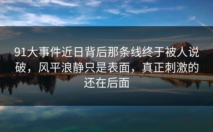 91大事件近日背后那条线终于被人说破，风平浪静只是表面，真正刺激的还在后面