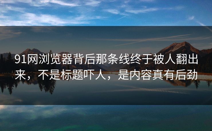 91网浏览器背后那条线终于被人翻出来，不是标题吓人，是内容真有后劲